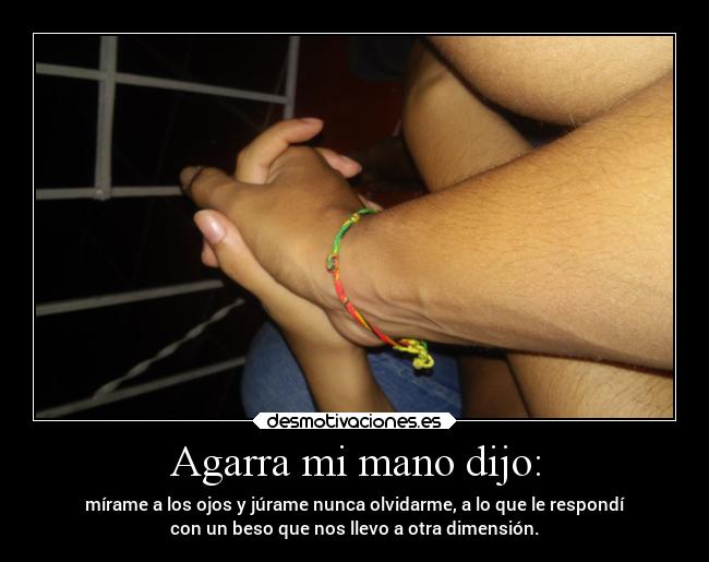 Agarra mi mano dijo: - mírame a los ojos y júrame nunca olvidarme, a lo que le respondí
con un beso que nos llevo a otra dimensión.