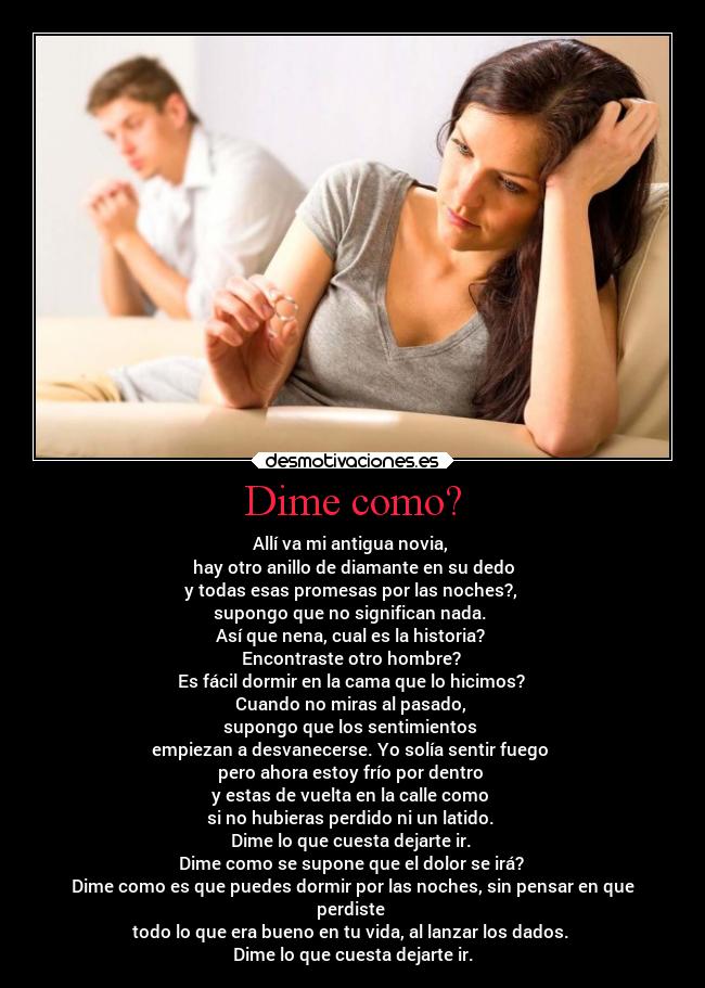 Dime como? - Allí va mi antigua novia, 
hay otro anillo de diamante en su dedo
y todas esas promesas por las noches?, 
supongo que no significan nada. 
Así que nena, cual es la historia? 
Encontraste otro hombre? 
Es fácil dormir en la cama que lo hicimos? 
Cuando no miras al pasado, 
supongo que los sentimientos 
empiezan a desvanecerse. Yo solía sentir fuego 
pero ahora estoy frío por dentro 
y estas de vuelta en la calle como 
si no hubieras perdido ni un latido. 
Dime lo que cuesta dejarte ir. 
Dime como se supone que el dolor se irá? 
Dime como es que puedes dormir por las noches, sin pensar en que
perdiste 
todo lo que era bueno en tu vida, al lanzar los dados. 
Dime lo que cuesta dejarte ir.