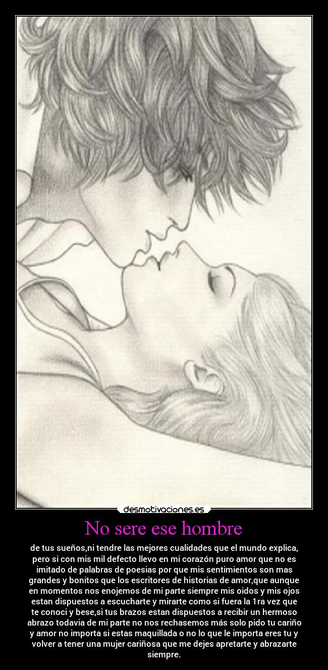 No sere ese hombre - de tus sueños,ni tendre las mejores cualidades que el mundo explica,
pero si con mis mil defecto llevo en mi corazón puro amor que no es
imitado de palabras de poesias por que mis sentimientos son mas
grandes y bonitos que los escritores de historias de amor,que aunque
en momentos nos enojemos de mi parte siempre mis oidos y mis ojos
estan dispuestos a escucharte y mirarte como si fuera la 1ra vez que
te conoci y bese,si tus brazos estan dispuestos a recibir un hermoso
abrazo todavia de mi parte no nos rechasemos más solo pido tu cariño
y amor no importa si estas maquillada o no lo que le importa eres tu y
volver a tener una mujer cariñosa que me dejes apretarte y abrazarte
siempre.