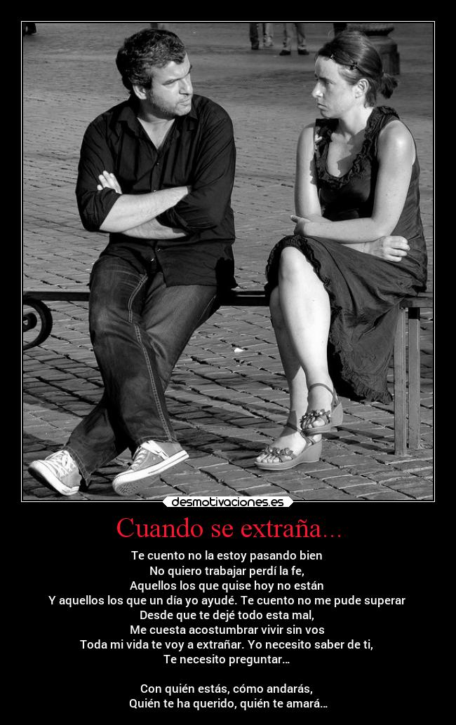 Cuando se extraña... - Te cuento no la estoy pasando bien 
No quiero trabajar perdí la fe, 
Aquellos los que quise hoy no están 
Y aquellos los que un día yo ayudé. Te cuento no me pude superar 
Desde que te dejé todo esta mal, 
Me cuesta acostumbrar vivir sin vos 
Toda mi vida te voy a extrañar. Yo necesito saber de ti, 
Te necesito preguntar… 

Con quién estás, cómo andarás, 
Quién te ha querido, quién te amará…