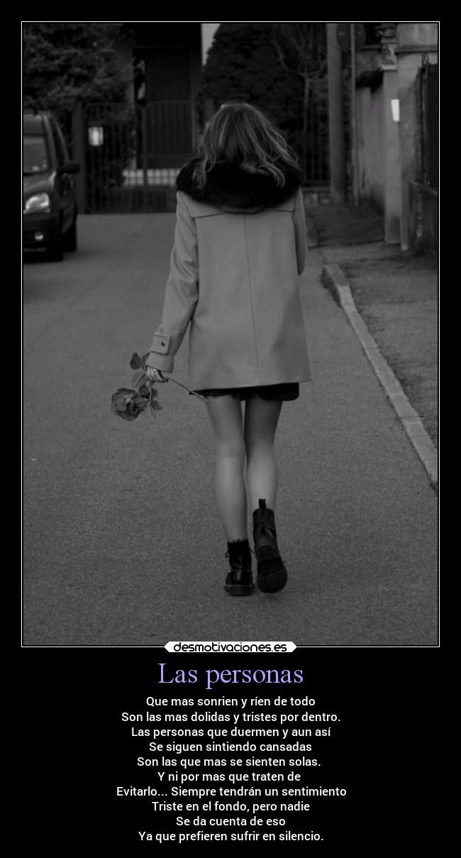 Las personas - Que mas sonrien y ríen de todo
Son las mas dolidas y tristes por dentro.
Las personas que duermen y aun así
Se siguen sintiendo cansadas
Son las que mas se sienten solas. 
Y ni por mas que traten de 
Evitarlo... Siempre tendrán un sentimiento
Triste en el fondo, pero nadie
Se da cuenta de eso
Ya que prefieren sufrir en silencio.