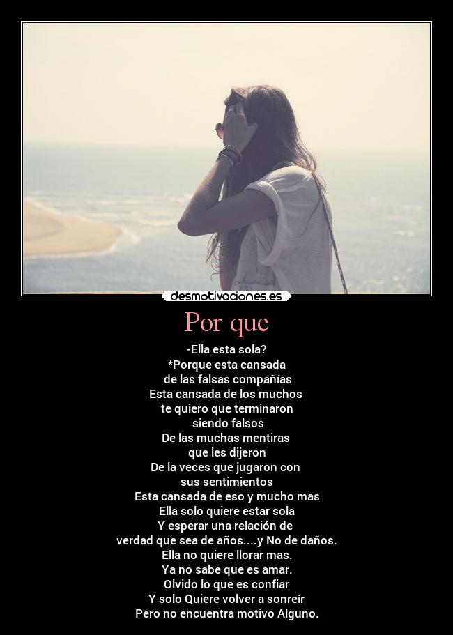 Por que - -Ella esta sola?
*Porque esta cansada
 de las falsas compañías
Esta cansada de los muchos 
te quiero que terminaron
 siendo falsos
De las muchas mentiras 
que les dijeron
De la veces que jugaron con 
sus sentimientos
Esta cansada de eso y mucho mas
Ella solo quiere estar sola
Y esperar una relación de 
verdad que sea de años....y No de daños.
Ella no quiere llorar mas.
Ya no sabe que es amar.
Olvido lo que es confiar
Y solo Quiere volver a sonreír
Pero no encuentra motivo Alguno.