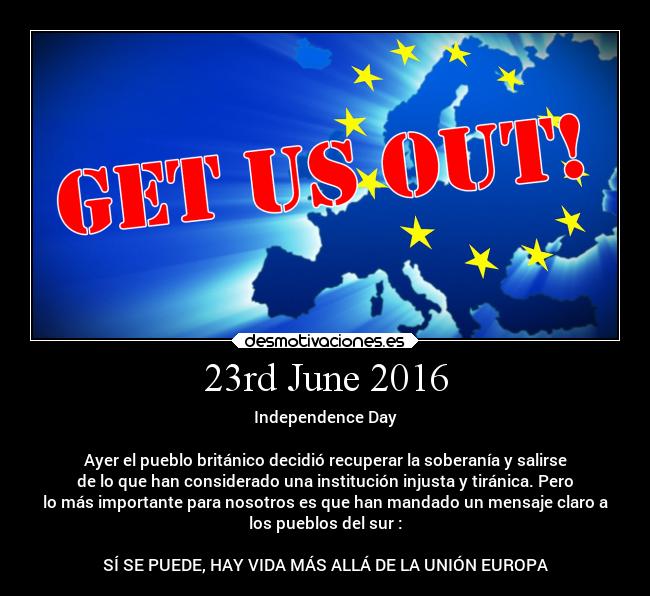 23rd June 2016 - Independence Day
Ayer el pueblo británico decidió recuperar la soberanía y salirse
de lo que han considerado una institución injusta y tiránica. Pero
lo más importante para nosotros es que han mandado un mensaje claro a
los pueblos del sur :
SÍ SE PUEDE, HAY VIDA MÁS ALLÁ DE LA UNIÓN EUROPA