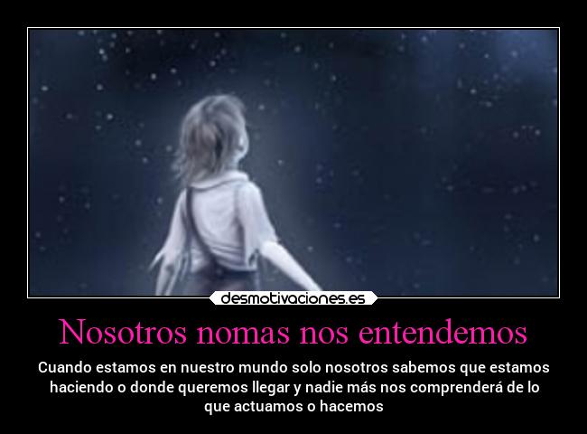 Nosotros nomas nos entendemos - Cuando estamos en nuestro mundo solo nosotros sabemos que estamos
haciendo o donde queremos llegar y nadie más nos comprenderá de lo
que actuamos o hacemos