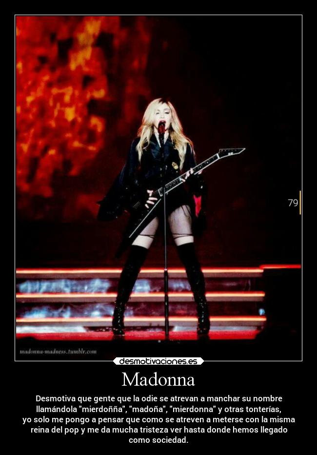 Madonna - Desmotiva que gente que la odie se atrevan a manchar su nombre
llamándola mierdoñña, madoña, mierdonna y otras tonterías,
yo solo me pongo a pensar que como se atreven a meterse con la misma
reina del pop y me da mucha tristeza ver hasta donde hemos llegado
como sociedad.
