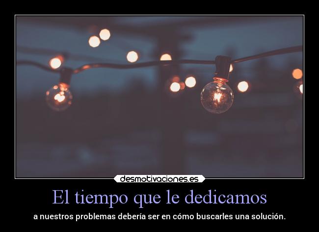 El tiempo que le dedicamos - a nuestros problemas debería ser en cómo buscarles una solución.
