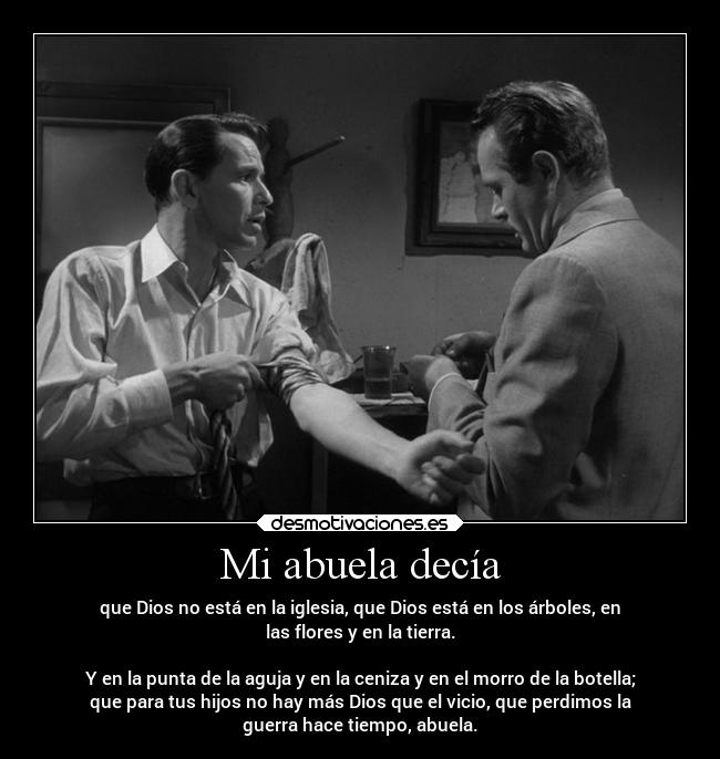 Mi abuela decía - que Dios no está en la iglesia, que Dios está en los árboles, en
las flores y en la tierra.
Y en la punta de la aguja y en la ceniza y en el morro de la botella;
que para tus hijos no hay más Dios que el vicio, que perdimos la
guerra hace tiempo, abuela.