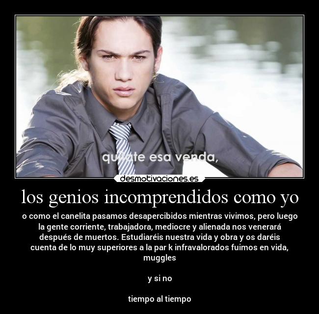 los genios incomprendidos como yo - o como el canelita pasamos desapercibidos mientras vivimos, pero luego
la gente corriente, trabajadora, mediocre y alienada nos venerará
después de muertos. Estudiaréis nuestra vida y obra y os daréis
cuenta de lo muy superiores a la par k infravalorados fuimos en vida,
muggles
y si no
tiempo al tiempo