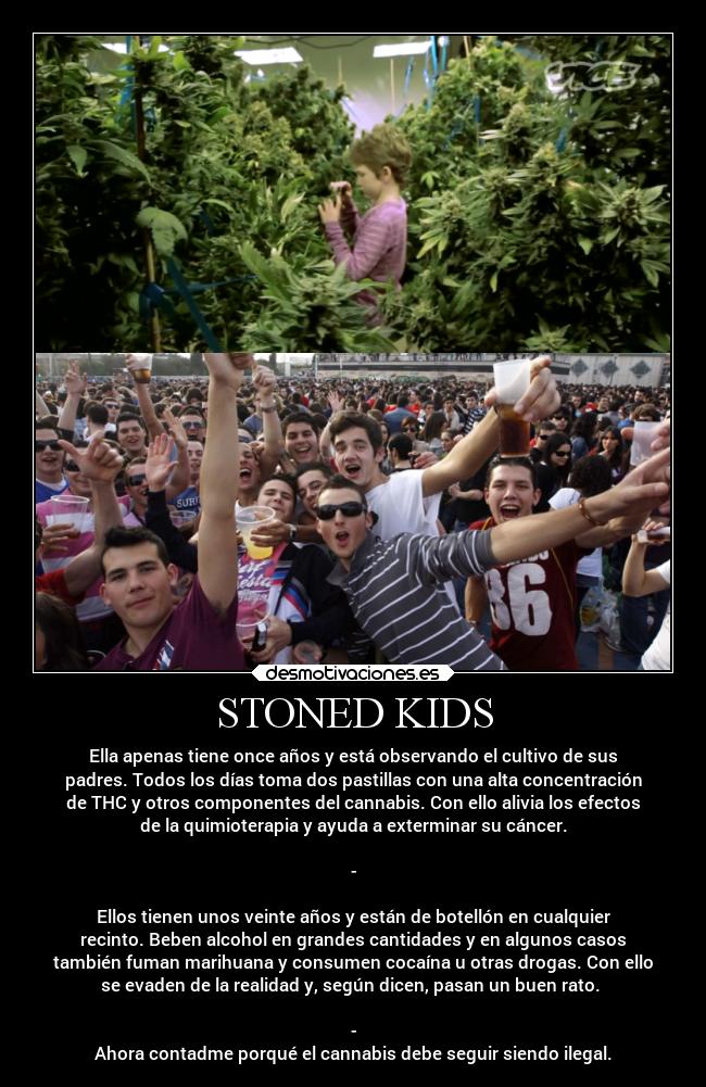 STONED KIDS - Ella apenas tiene once años y está observando el cultivo de sus
padres. Todos los días toma dos pastillas con una alta concentración
de THC y otros componentes del cannabis. Con ello alivia los efectos
de la quimioterapia y ayuda a exterminar su cáncer.
-
Ellos tienen unos veinte años y están de botellón en cualquier
recinto. Beben alcohol en grandes cantidades y en algunos casos
también fuman marihuana y consumen cocaína u otras drogas. Con ello
se evaden de la realidad y, según dicen, pasan un buen rato.
-
Ahora contadme porqué el cannabis debe seguir siendo ilegal.