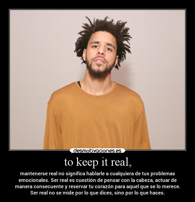 to keep it real, - mantenerse real no significa hablarle a cualquiera de tus problemas
emocionales. Ser real es cuestión de pensar con la cabeza, actuar de
manera consecuente y reservar tu corazón para aquel que se lo merece.
Ser real no se mide por lo que dices, sino por lo que haces.