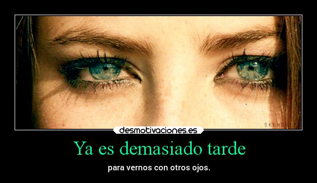 Ya es demasiado tarde - para vernos con otros ojos.