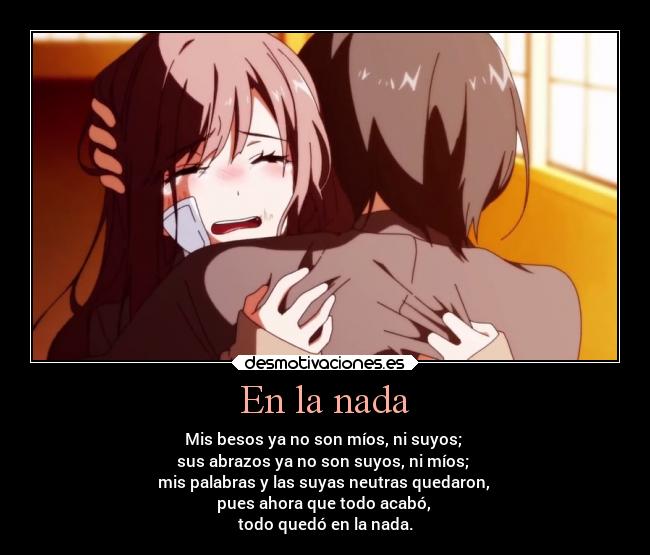 En la nada - Mis besos ya no son míos, ni suyos;
sus abrazos ya no son suyos, ni míos;
mis palabras y las suyas neutras quedaron,
pues ahora que todo acabó,
todo quedó en la nada.