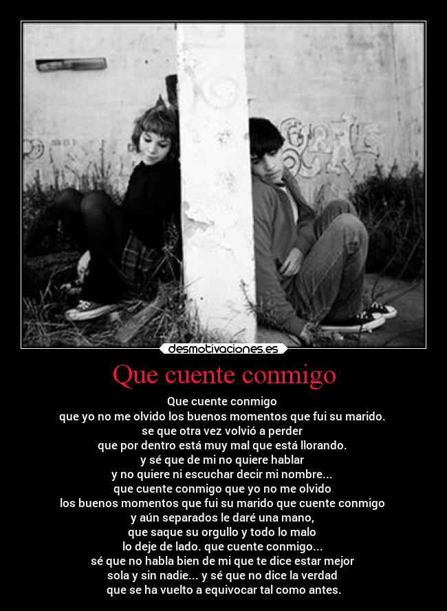 Que cuente conmigo - Que cuente conmigo 
que yo no me olvido los buenos momentos que fui su marido. 
se que otra vez volvió a perder 
que por dentro está muy mal que está llorando. 
y sé que de mi no quiere hablar 
y no quiere ni escuchar decir mi nombre... 
que cuente conmigo que yo no me olvido 
los buenos momentos que fui su marido que cuente conmigo 
y aún separados le daré una mano, 
que saque su orgullo y todo lo malo 
lo deje de lado. que cuente conmigo... 
sé que no habla bien de mi que te dice estar mejor 
sola y sin nadie... y sé que no dice la verdad 
que se ha vuelto a equivocar tal como antes.