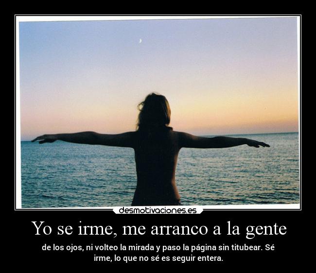Yo se irme, me arranco a la gente - de los ojos, ni volteo la mirada y paso la página sin titubear. Sé
irme, lo que no sé es seguir entera.