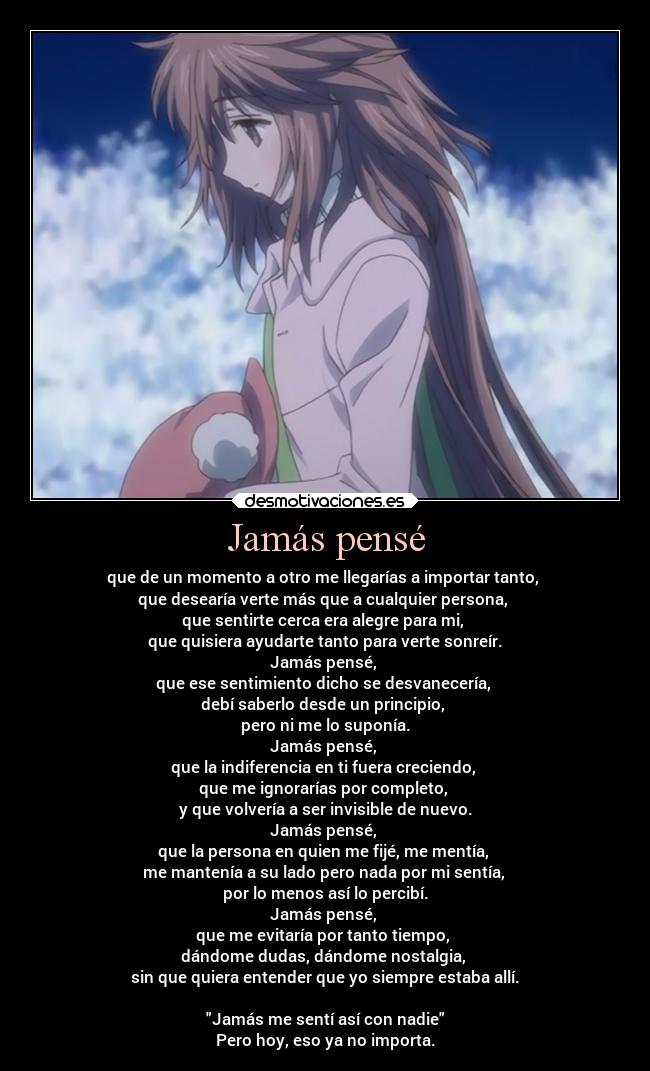 Jamás pensé - que de un momento a otro me llegarías a importar tanto, 
que desearía verte más que a cualquier persona, 
que sentirte cerca era alegre para mi, 
que quisiera ayudarte tanto para verte sonreír.
Jamás pensé, 
que ese sentimiento dicho se desvanecería, 
debí saberlo desde un principio, 
pero ni me lo suponía.
Jamás pensé, 
que la indiferencia en ti fuera creciendo, 
que me ignorarías por completo, 
y que volvería a ser invisible de nuevo.
Jamás pensé, 
que la persona en quien me fijé, me mentía, 
me mantenía a su lado pero nada por mi sentía, 
por lo menos así lo percibí.
Jamás pensé, 
que me evitaría por tanto tiempo, 
dándome dudas, dándome nostalgia, 
sin que quiera entender que yo siempre estaba allí.

Jamás me sentí así con nadie
Pero hoy, eso ya no importa.