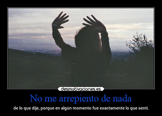 No me arrepiento de nada - de lo que dije, porque en algún momento fue exactamente lo que sentí.