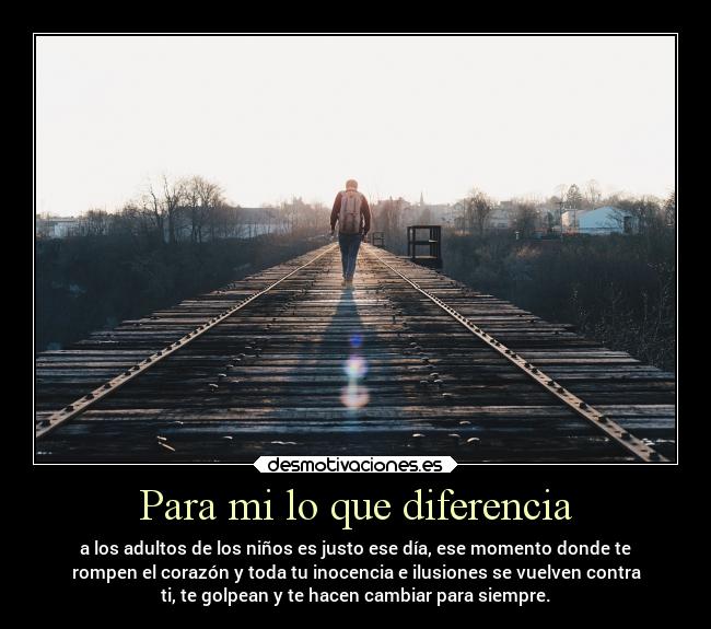 Para mi lo que diferencia - a los adultos de los niños es justo ese día, ese momento donde te
rompen el corazón y toda tu inocencia e ilusiones se vuelven contra
ti, te golpean y te hacen cambiar para siempre.