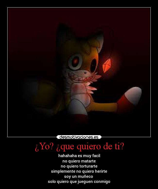 ¿Yo? ¿que quiero de ti? - hahahaha es muy facil
no quiero matarte
no quiero torturarte
simplemente no quiero herirte
soy un muñeco
solo quiero que jueguen conmigo