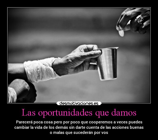 Las oportunidades que damos - Parecerá poca cosa pero por poco que cooperemos a veces puedes
cambiar la vida de los demás sin darte cuenta de las acciones buenas
o malas que sucederán por vos