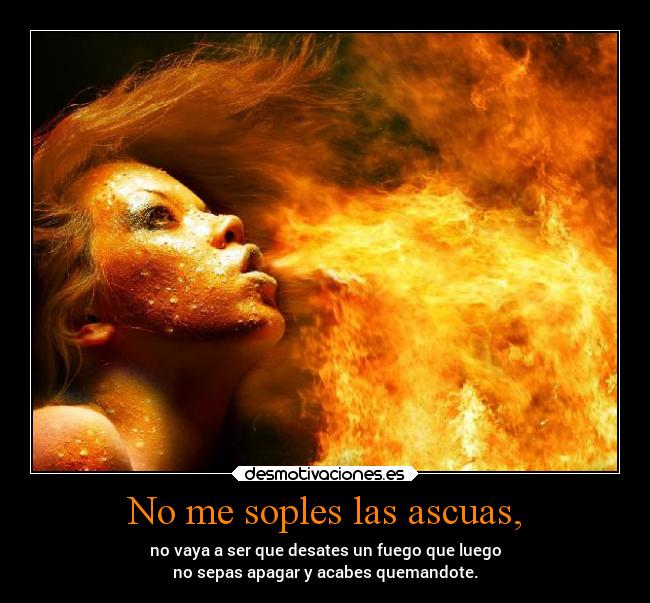 No me soples las ascuas, - no vaya a ser que desates un fuego que luego
no sepas apagar y acabes quemandote.