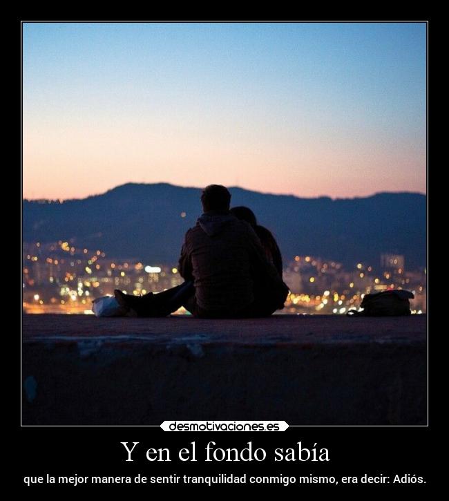 Y en el fondo sabía - que la mejor manera de sentir tranquilidad conmigo mismo, era decir: Adiós.