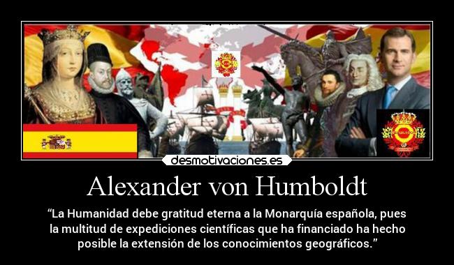 Alexander von Humboldt - “La Humanidad debe gratitud eterna a la Monarquía española, pues
la multitud de expediciones científicas que ha financiado ha hecho
posible la extensión de los conocimientos geográficos.”