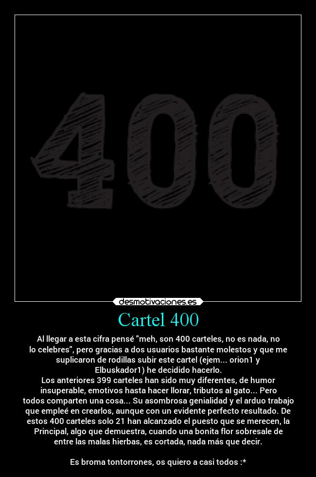 Cartel 400 - Al llegar a esta cifra pensé meh, son 400 carteles, no es nada, no
lo celebres, pero gracias a dos usuarios bastante molestos y que me
suplicaron de rodillas subir este cartel (ejem... orion1 y
Elbuskador1) he decidido hacerlo.
Los anteriores 399 carteles han sido muy diferentes, de humor
insuperable, emotivos hasta hacer llorar, tributos al gato... Pero
todos comparten una cosa... Su asombrosa genialidad y el arduo trabajo
que empleé en crearlos, aunque con un evidente perfecto resultado. De
estos 400 carteles solo 21 han alcanzado el puesto que se merecen, la
Principal, algo que demuestra, cuando una bonita flor sobresale de
entre las malas hierbas, es cortada, nada más que decir.

Es broma tontorrones, os quiero a casi todos :*