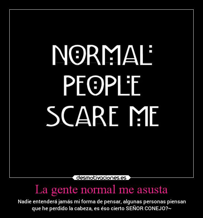La gente normal me asusta - Nadie entenderá jamás mi forma de pensar, algunas personas piensan
que he perdido la cabeza, es éso cierto SEÑOR CONEJO?~