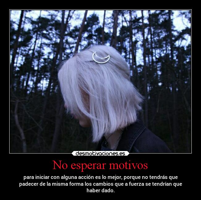 No esperar motivos - para iniciar con alguna acción es lo mejor, porque no tendrás que
padecer de la misma forma los cambios que a fuerza se tendrían que
haber dado.