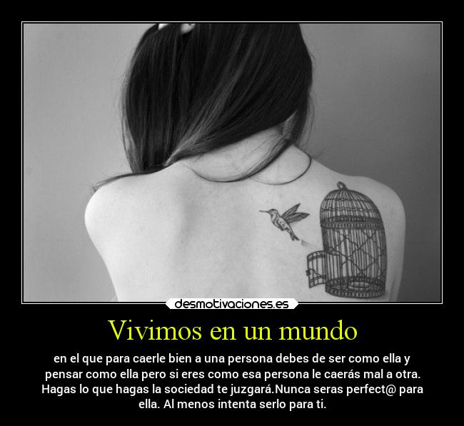 Vivimos en un mundo - en el que para caerle bien a una persona debes de ser como ella y
pensar como ella pero si eres como esa persona le caerás mal a otra.
Hagas lo que hagas la sociedad te juzgará.Nunca seras perfect@ para
ella. Al menos intenta serlo para ti.