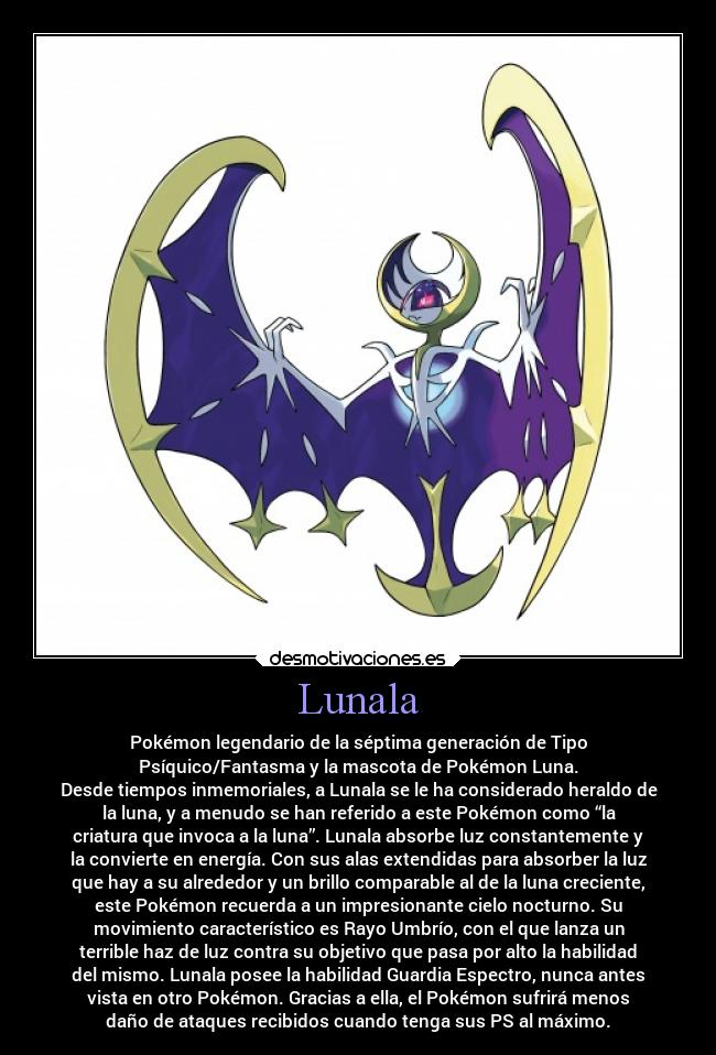 Lunala - Pokémon legendario de la séptima generación de Tipo
Psíquico/Fantasma y la mascota de Pokémon Luna.
Desde tiempos inmemoriales, a Lunala se le ha considerado heraldo de
la luna, y a menudo se han referido a este Pokémon como “la
criatura que invoca a la luna”. Lunala absorbe luz constantemente y
la convierte en energía. Con sus alas extendidas para absorber la luz
que hay a su alrededor y un brillo comparable al de la luna creciente,
este Pokémon recuerda a un impresionante cielo nocturno. Su
movimiento característico es Rayo Umbrío, con el que lanza un
terrible haz de luz contra su objetivo que pasa por alto la habilidad
del mismo. Lunala posee la habilidad Guardia Espectro, nunca antes
vista en otro Pokémon. Gracias a ella, el Pokémon sufrirá menos
daño de ataques recibidos cuando tenga sus PS al máximo.