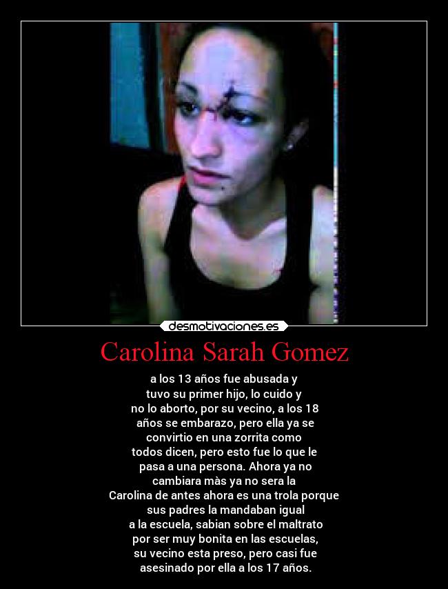Carolina Sarah Gomez - a los 13 años fue abusada y
tuvo su primer hijo, lo cuido y
no lo aborto, por su vecino, a los 18
años se embarazo, pero ella ya se
convirtio en una zorrita como
todos dicen, pero esto fue lo que le
pasa a una persona. Ahora ya no
cambiara màs ya no sera la
Carolina de antes ahora es una trola porque
sus padres la mandaban igual
a la escuela, sabian sobre el maltrato
por ser muy bonita en las escuelas,
su vecino esta preso, pero casi fue
asesinado por ella a los 17 años.