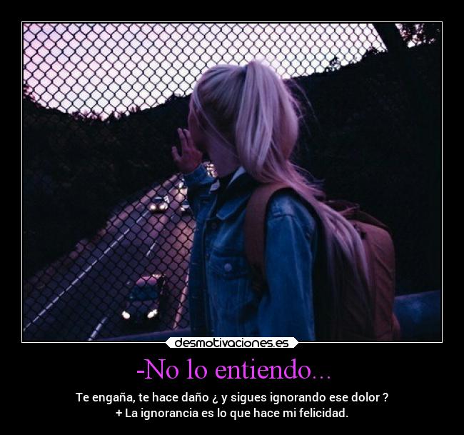 -No lo entiendo... - Te engaña, te hace daño ¿ y sigues ignorando ese dolor ?
+ La ignorancia es lo que hace mi felicidad.