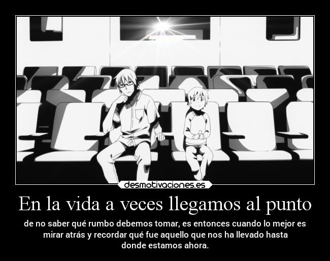 En la vida a veces llegamos al punto - de no saber qué rumbo debemos tomar, es entonces cuando lo mejor es
mirar atrás y recordar qué fue aquello que nos ha llevado hasta
donde estamos ahora.