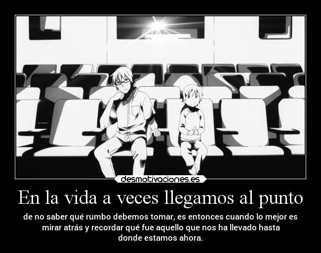 En la vida a veces llegamos al punto - de no saber qué rumbo debemos tomar, es entonces cuando lo mejor es
mirar atrás y recordar qué fue aquello que nos ha llevado hasta
donde estamos ahora.