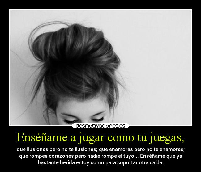 Enséñame a jugar como tu juegas, - que ilusionas pero no te ilusionas; que enamoras pero no te enamoras;
que rompes corazones pero nadie rompe el tuyo... Enséñame que ya
bastante herida estoy como para soportar otra caída.