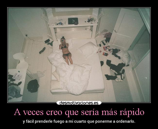 A veces creo que sería más rápido - y fácil prenderle fuego a mi cuarto que ponerme a ordenarlo.