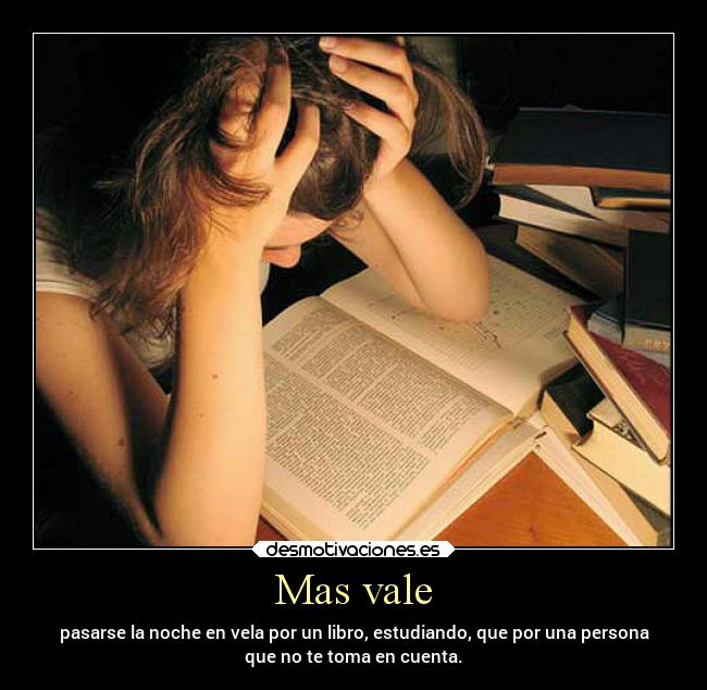 Mas vale - pasarse la noche en vela por un libro, estudiando, que por una persona
que no te toma en cuenta.