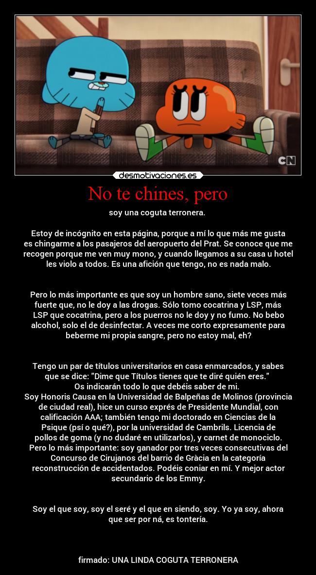 No te chines, pero - soy una coguta terronera. 

Estoy de incógnito en esta página, porque a mí lo que más me gusta
es chingarme a los pasajeros del aeropuerto del Prat. Se conoce que me
recogen porque me ven muy mono, y cuando llegamos a su casa u hotel
les violo a todos. Es una afición que tengo, no es nada malo.


Pero lo más importante es que soy un hombre sano, siete veces más
fuerte que, no le doy a las drogas. Sólo tomo cocatrina y LSP, más
LSP que cocatrina, pero a los puerros no le doy y no fumo. No bebo
alcohol, solo el de desinfectar. A veces me corto expresamente para
beberme mi propia sangre, pero no estoy mal, eh?


Tengo un par de títulos universitarios en casa enmarcados, y sabes
que se dice: Dime que Títulos tienes que te diré quién eres. 
Os indicarán todo lo que debéis saber de mi. 
Soy Honoris Causa en la Universidad de Balpeñas de Molinos (provincia
de ciudad real), hice un curso exprés de Presidente Mundial, con
calificación AAA; también tengo mi doctorado en Ciencias de la
Psique (psí o qué?), por la universidad de Cambrils. Licencia de
pollos de goma (y no dudaré en utilizarlos), y carnet de monociclo.
Pero lo más importante: soy ganador por tres veces consecutivas del
Concurso de Cirujanos del barrio de Gràcia en la categoría
reconstrucción de accidentados. Podéis coniar en mí. Y mejor actor
secundario de los Emmy.


Soy el que soy, soy el seré y el que en siendo, soy. Yo ya soy, ahora
que ser por ná, es tontería.



firmado: UNA LINDA COGUTA TERRONERA