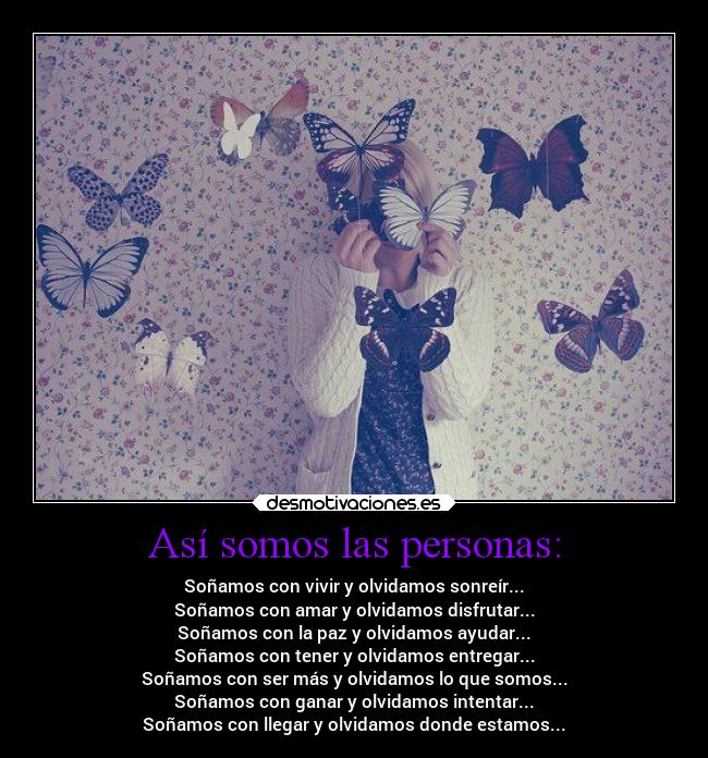 Así somos las personas: - Soñamos con vivir y olvidamos sonreír...
Soñamos con amar y olvidamos disfrutar...
Soñamos con la paz y olvidamos ayudar...
Soñamos con tener y olvidamos entregar...
Soñamos con ser más y olvidamos lo que somos...
Soñamos con ganar y olvidamos intentar...
Soñamos con llegar y olvidamos donde estamos...