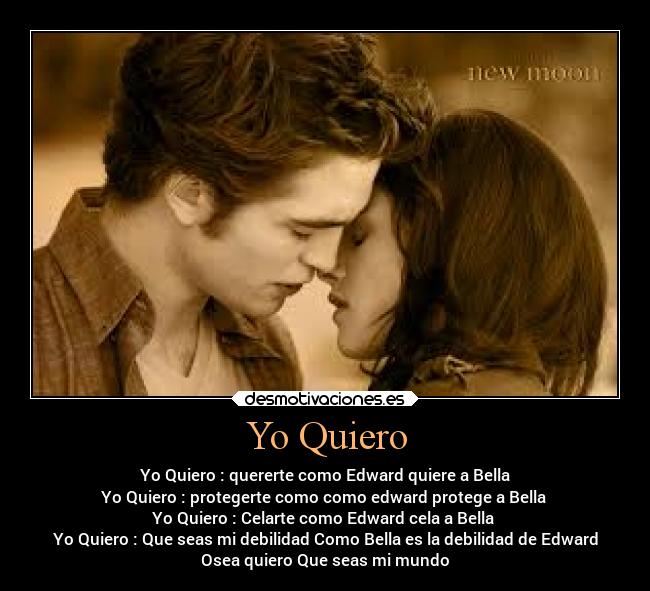 Yo Quiero - Yo Quiero : quererte como Edward quiere a Bella
Yo Quiero : protegerte como como edward protege a Bella
Yo Quiero : Celarte como Edward cela a Bella
Yo Quiero : Que seas mi debilidad Como Bella es la debilidad de Edward
Osea quiero Que seas mi mundo