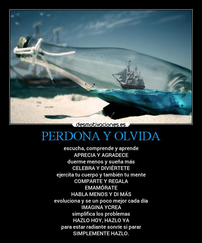 PERDONA Y OLVIDA - escucha, comprende y aprende
APRECIA Y AGRADECE
duerme menos y sueña más
CELEBRA Y DIVIÉRTETE
ejercita tu cuerpo y también tu mente
COMPARTE Y REGALA
EMAMÓRATE
HABLA MENOS Y DI MÁS
evoluciona y se un poco mejor cada día
IMAGINA YCREA
simplifica los problemas
HAZLO HOY, HAZLO YA
para estar radiante sonríe si parar
SIMPLEMENTE HAZLO.