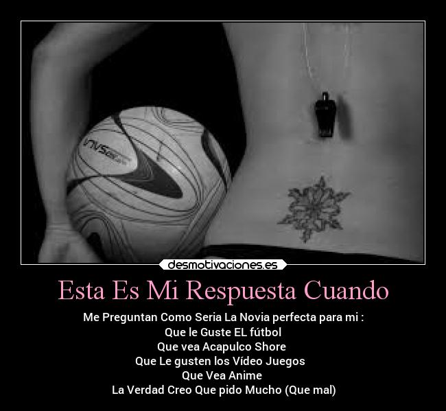 Esta Es Mi Respuesta Cuando - Me Preguntan Como Seria La Novia perfecta para mi :
Que le Guste EL fútbol
Que vea Acapulco Shore
Que Le gusten los Vídeo Juegos
Que Vea Anime
La Verdad Creo Que pido Mucho (Que mal)