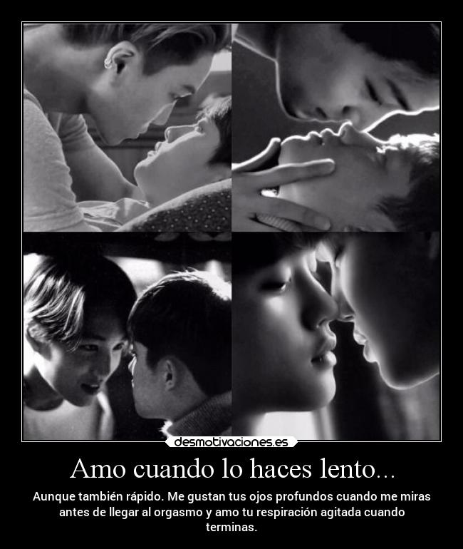 Amo cuando lo haces lento... - Aunque también rápido. Me gustan tus ojos profundos cuando me miras
antes de llegar al orgasmo y amo tu respiración agitada cuando
terminas.