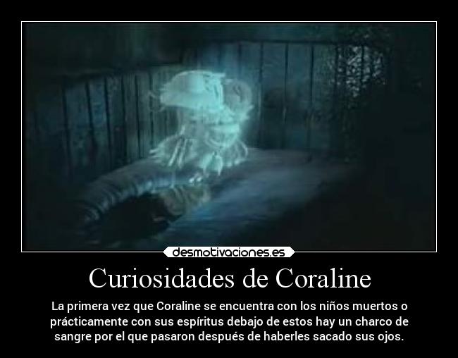 Curiosidades de Coraline - La primera vez que Coraline se encuentra con los niños muertos o
prácticamente con sus espíritus debajo de estos hay un charco de
sangre por el que pasaron después de haberles sacado sus ojos.