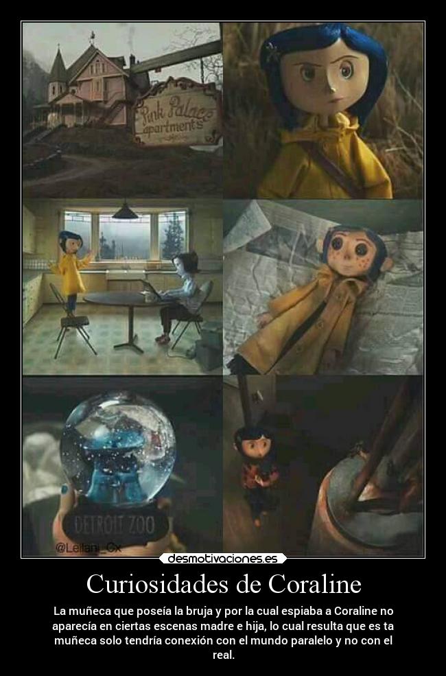 Curiosidades de Coraline - La muñeca que poseía la bruja y por la cual espiaba a Coraline no
aparecía en ciertas escenas madre e hija, lo cual resulta que es ta
muñeca solo tendría conexión con el mundo paralelo y no con el
real.