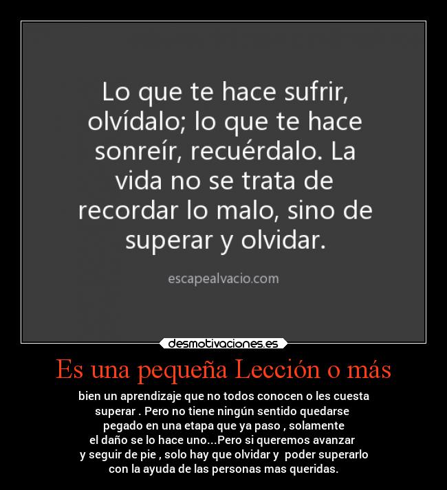 Es una pequeña Lección o más - bien un aprendizaje que no todos conocen o les cuesta
superar . Pero no tiene ningún sentido quedarse 
pegado en una etapa que ya paso , solamente
el daño se lo hace uno...Pero si queremos avanzar 
y seguir de pie , solo hay que olvidar y  poder superarlo
con la ayuda de las personas mas queridas.