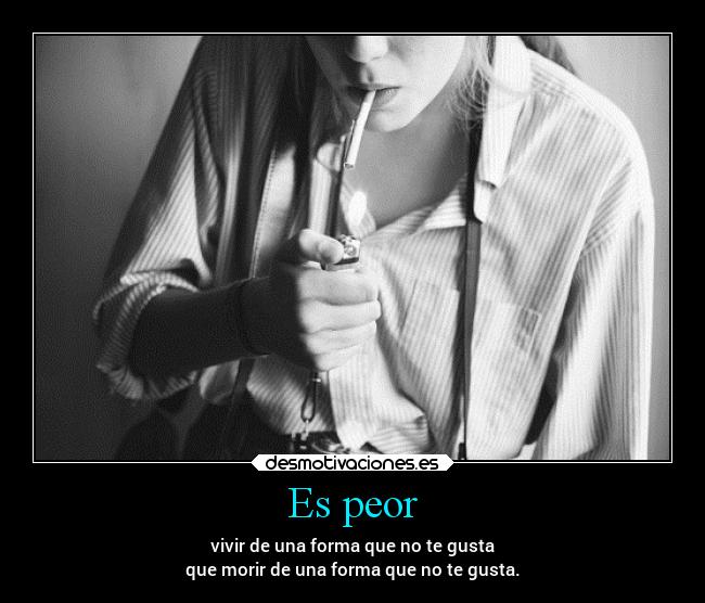 Es peor - vivir de una forma que no te gusta
que morir de una forma que no te gusta.