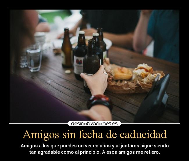 Amigos sin fecha de caducidad - Amigos a los que puedes no ver en años y al juntaros sigue siendo
tan agradable como al principio. A esos amigos me refiero.