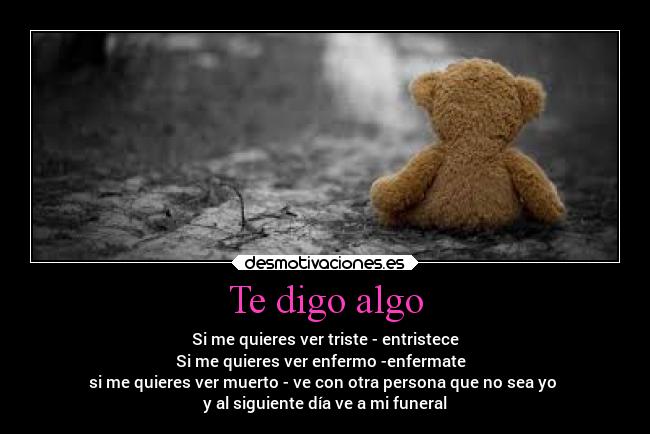 Te digo algo - Si me quieres ver triste - entristece
Si me quieres ver enfermo -enfermate
si me quieres ver muerto - ve con otra persona que no sea yo
y al siguiente día ve a mi funeral